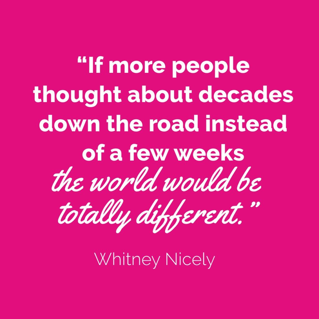 Whitney Nicely quote: "If more people thought about decades down the road instead of weeks or months down the road the world would be totally different."