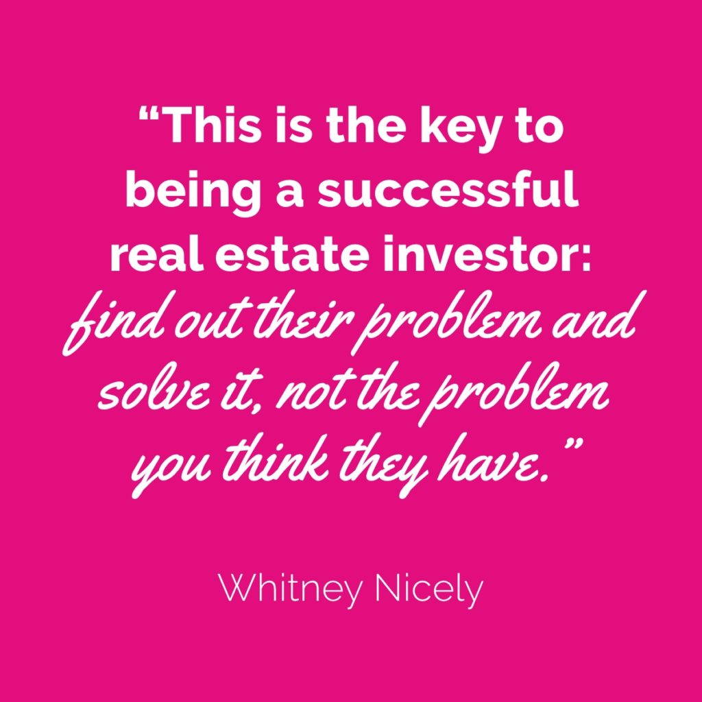 Whitney Nicely Quote: "This is the key to being a successful real estate investor: find out their problem and solve it, not the problem you think they have."