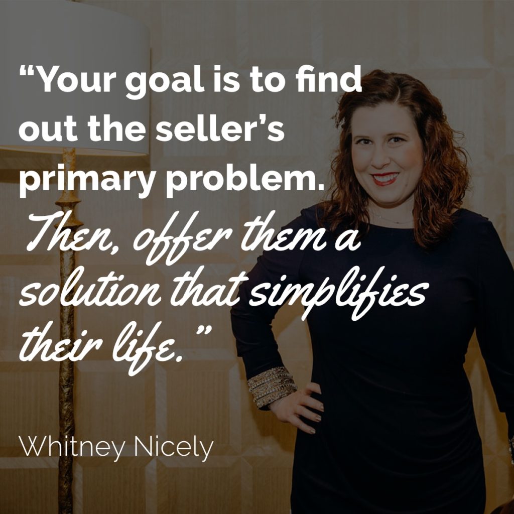 Whitney Nicely quote: "Your goal is to find out the seller's primary problem.  Then, offer them a solution that simplifies their life." 