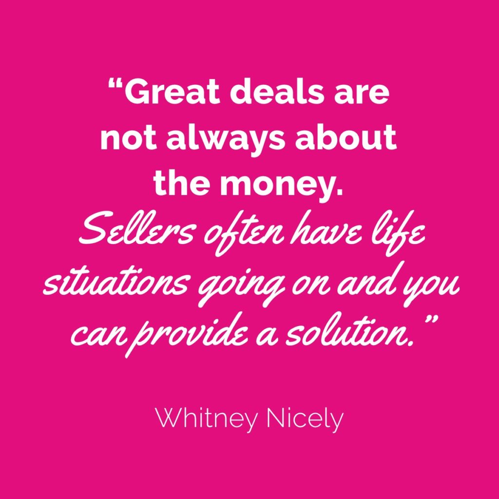 Whitney Nicely Quote: "Great deals are not always about the money. Sellers often have life situations going on and you can provide a solution."